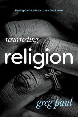 Resurrecting Religion: Finding Our Way Back to the Good News by Greg Paul