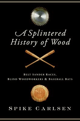 A Splintered History of Wood: Belt Sander Races, Blind Woodworkers, and Baseball Bats by Spike Carlsen