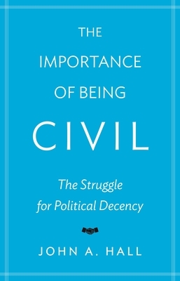 The Importance of Being Civil: The Struggle for Political Decency by John A. Hall