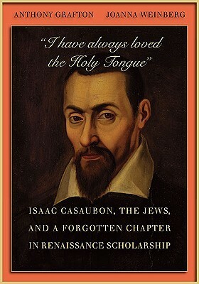 I Have Always Loved the Holy Tongue: Isaac Casaubon, the Jews, and a Forgotten Chapter in Renaissance Scholarship by Joanna Weinberg, Anthony Grafton