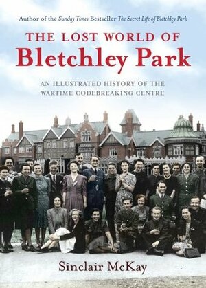 The Lost World of Bletchley Park: An Illustrated History of the Wartime Codebreaking Centre by Sinclair McKay
