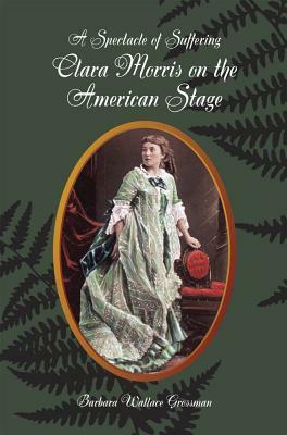 A Spectacle of Suffering: Clara Morris on the American Stage by Barbara Wallace Grossman