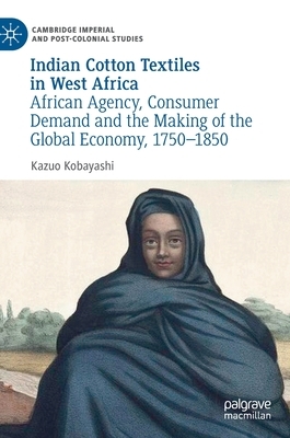 Indian Cotton Textiles in West Africa: African Agency, Consumer Demand and the Making of the Global Economy, 1750-1850 by Kazuo Kobayashi