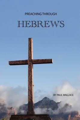 Preaching Through Hebrews: Exegetical Sermons Through Hebrews by Paul Wallace