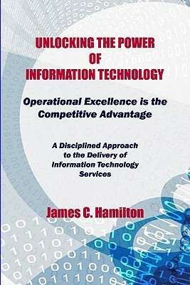 Unlocking The Power Of Information Technology: Operational Excellence Is The Competitive Advantage by James Hamilton