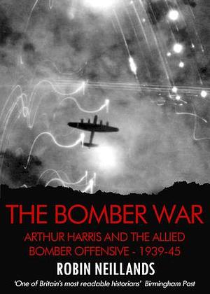 The Bomber War: Arthur Harris and the Allied Bomber Offensive 1939-1945 by Robin Neillands, Robin Neillands