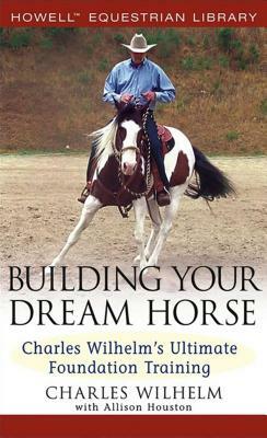 Building Your Dream Horse: Charles Wilhelm's Ultimate Foundation Training by Charles Wilhelm