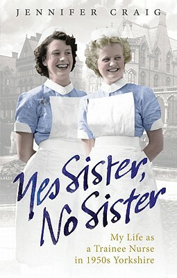 Yes Sister, No Sister: My Life as a Trainee Nurse in 1950s Yorkshire by Jennifer Craig