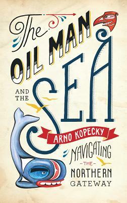 The Oil Man and the Sea: Navigating the Northern Gateway by Arno Kopecky