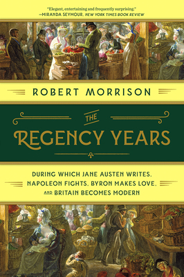 The Regency Years: During Which Jane Austen Writes, Napoleon Fights, Byron Makes Love, and Britain Becomes Modern by Robert Morrison