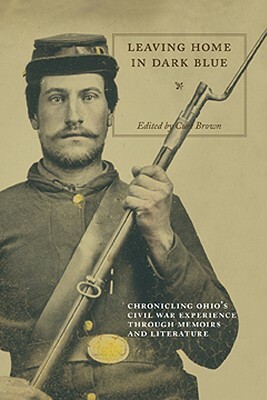 Leaving Home in Dark Blue: Chronicling Ohio's Civil War Experience Through Memoirs and Literature by Curt Brown