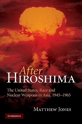 After Hiroshima: The United States, Race and Nuclear Weapons in Asia, 1945-1965 by Matthew Jones