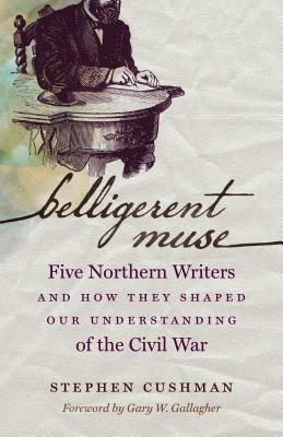 Belligerent Muse: Five Northern Writers and How They Shaped Our Understanding of the Civil War by Stephen Cushman