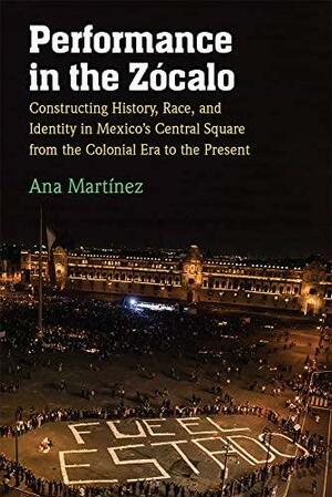 Performance in the Zócalo: Constructing History, Race, and Identity in Mexico's Central Square from the Colonial Era to the Present by Ana Martínez