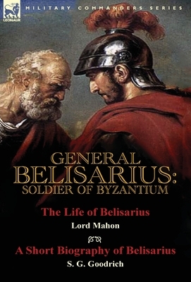 General Belisarius: Soldier of Byzantium-The Life of Belisarius by Lord Mahon (Philip Henry Stanhope) With a Short Biography of Belisarius by S. G. Goodrich, Philip Henry Stanhope