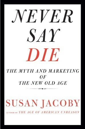 Never Say Die: The Myth and Marketing of the New Old Age by Susan Jacoby