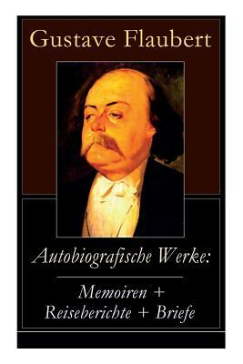 Autobiografische Werke: Memoiren + Reiseberichte + Briefe: Über Feld und Strand + Briefe aus dem Orient + Gedanken eines Zweiflers (Erinnerung by Gustave Flaubert