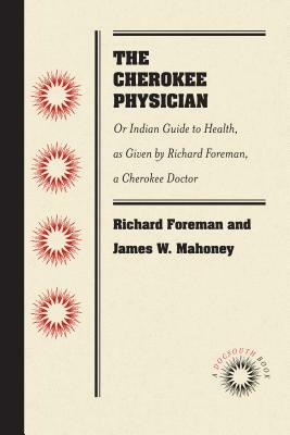 The Cherokee Physician: Or Indian Guide to Health, as Given by Richard Foreman, a Cherokee Doctor by Jas W. Mahoney, Richard Foreman