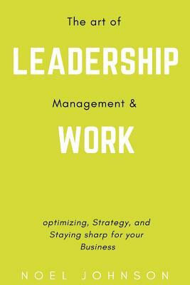 The art of leadership, management and work: Optimizing, Strategy and staying sharp for your business by Noel Johnson