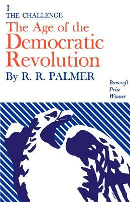 Age of the Democratic Revolution: A Political History of Europe and America, 1760-1800, Volume 1: The Challenge by R. R. Palmer