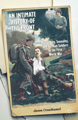 An Intimate History of the Front: Masculinity, Sexuality, and German Soldiers in the First World War by Jason Crouthamel
