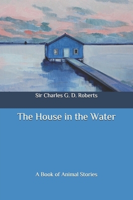 The House in the Water: A Book of Animal Stories by Charles G. D. Roberts