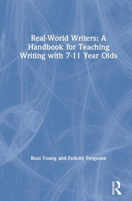 Real-World Writers: A Handbook for Teaching Writing with 7-11 Year Olds by Ross Young, Felicity Ferguson