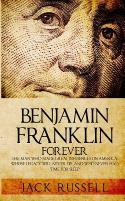 Benjamin Franklin Forever: The Man Who Made Great Influences on America, Whose Legacy Will Never Die, and Who Never Had Time for Sleep by Jack Russell