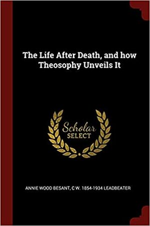 The Life After Death, and how Theosophy Unveils It by Charles W. Leadbeater, Annie Besant