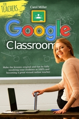 Google Classroom for Teachers: Make the lessons original and fun by fully involving your students at 100% and becoming a great virtual/online teacher by Carol Miller