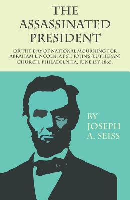 The Assassinated President - Or The Day of National Mourning for Abraham Lincoln, At St. John's (Lutheran) Church, Philadelphia, June 1st, 1865. by Joseph a. Seiss