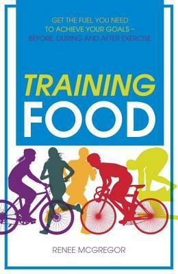 Training Food: Get the Fuel You Need to Achieve Your Goals Before During and After Exercise by Renee McGregor