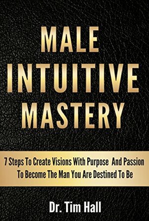 MALE INTUITIVE MASTERY: 7 Steps To Create Visions With Purpose And Passion To Become The Man You Are Destined To Be by Tim Hall