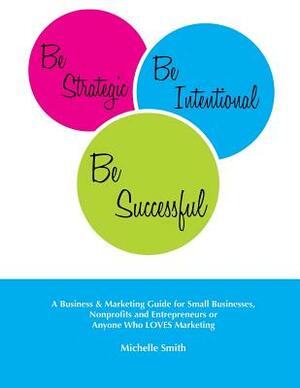 Be Strategic, Be Intentional, Be Successful: A Business & Marketing Guide for Small Businesses, Nonprofits and Entrepreneurs or Anyone Who LOVES Marke by Michelle Smith