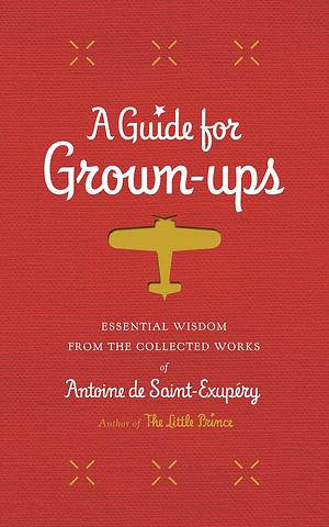 A Guide for Grown-Ups: Essential Wisdom from the Collected Works of Antoine de Saint-Exupéry by Antoine de Saint-Exupéry