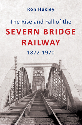 The Rise and Fall of the Severn Bridge Railway 1872-1970: An Illustrated History by Ron Huxley