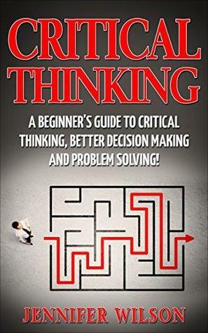 CRITICAL THINKING: A Beginner's Guide To Critical Thinking, Better Decision Making, And Problem Solving ! by Jennifer Wilson