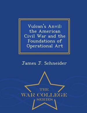 Vulcan's Anvil: The American Civil War and the Foundations of Operational Art - War College Series by James J. Schneider