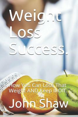 Weight Loss Success.: How You Can Lose That Weight and Keep It Off. by John Shaw