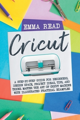 Cricut: A Step-by-Step Guide for Beginners, Design Space, Project Ideas, Tips, and Tricks. Master the Art of Cricut Machine wi by Emma Read