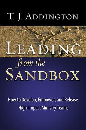 Leading from the Sandbox: How to Develop, Empower, and Release High-Impact Ministry Teams by T.J. Addington, T.J. Addington, Jerry Bridges