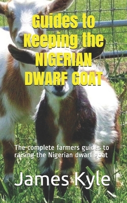 Guides to Keeping the NIGERIAN DWARF GOAT: The complete farmers guides to raising the Nigerian dwarf goat by James Kyle