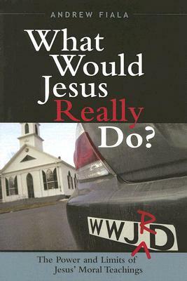 What Would Jesus Really Do?: The Power & Limits of Jesus' Moral Teachings by Andrew Fiala