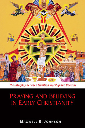 Praying and Believing in Early Christianity: The Interplay between Christian Worship and Doctrine by Maxwell E. Johnson