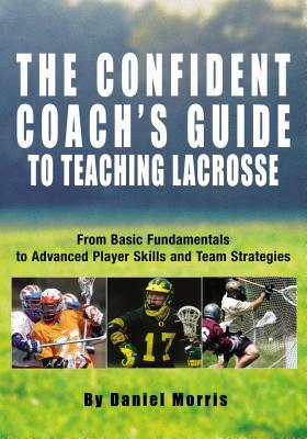 Confident Coach's Guide to Teaching Lacrosse: From Basic Fundamentals to Advanced Player Skills and Team Strategies by Daniel Morris