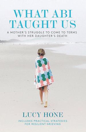 What Abi Taught Us: A Mother's Struggle to Come to Terms with her Daughter's Death by Lucy Hone, Lucy Hone