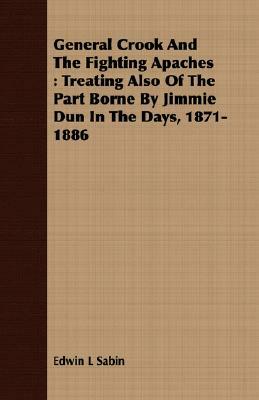 General Crook and the Fighting Apaches: Treating Also of the Part Borne by Jimmie Dun in the Days, 1871-1886 by Edwin L. Sabin