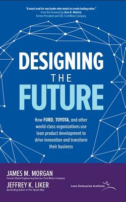 Designing the Future: How Ford, Toyota, and Other World-Class Organizations Use Lean Product Development to Drive Innovation and Transform T by Jeffrey K. Liker, James M. Morgan