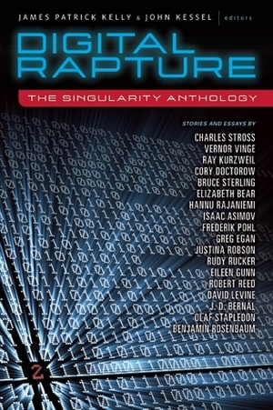 Digital Rapture: The Singularity Anthology by Olaf Stapledon, Isaac Asimov, David D. Levine, J.D. Bernal, Vernor Vinge, Elizabeth Bear, James Patrick Kelly, Frederik Pohl, Charles Stross, Justina Robson, Eileen Gunn, Robert Reed, Benjamin Rosenbaum, Bruce Sterling, Greg Egan, John Kessel, Cory Doctorow, Rudy Rucker, Ray Kurzweil, Hannu Rajaniemi