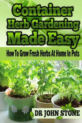 Container Herb Gardening Made Easy: How To Grow Fresh Herbs At Home In Pots by Stone